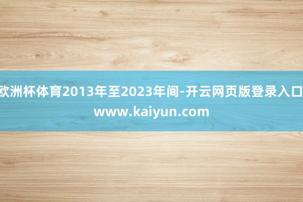 欧洲杯体育2013年至2023年间-开云网页版登录入口 www.kaiyun.com