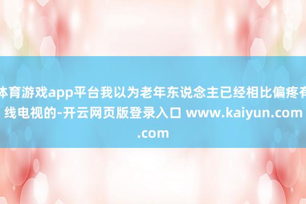 体育游戏app平台我以为老年东说念主已经相比偏疼有线电视的-开云网页版登录入口 www.kaiyun.com