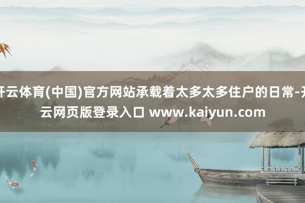 开云体育(中国)官方网站承载着太多太多住户的日常-开云网页版登录入口 www.kaiyun.com