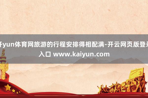 开yun体育网旅游的行程安排得相配满-开云网页版登录入口 www.kaiyun.com