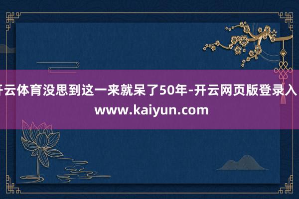开云体育没思到这一来就呆了50年-开云网页版登录入口 www.kaiyun.com