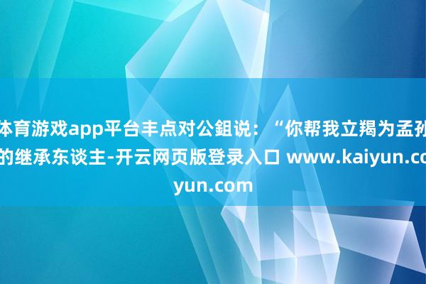 体育游戏app平台丰点对公鉏说：“你帮我立羯为孟孙氏的继承东谈主-开云网页版登录入口 www.kaiyun.com
