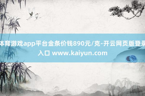 体育游戏app平台金条价钱890元/克-开云网页版登录入口 www.kaiyun.com