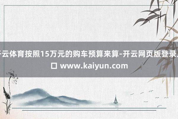开云体育按照15万元的购车预算来算-开云网页版登录入口 www.kaiyun.com