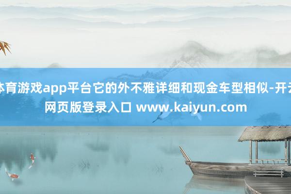体育游戏app平台它的外不雅详细和现金车型相似-开云网页版登录入口 www.kaiyun.com