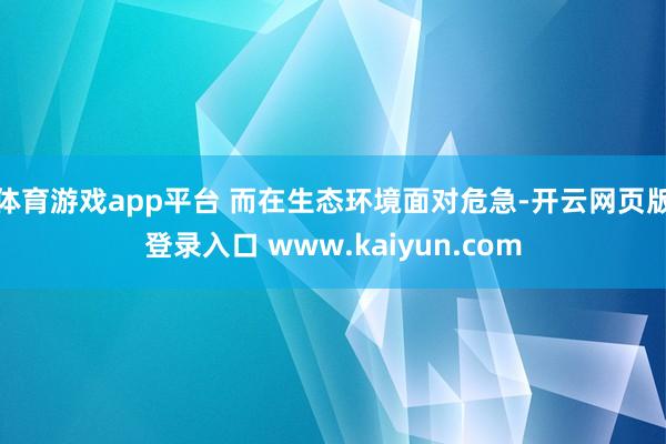 体育游戏app平台 而在生态环境面对危急-开云网页版登录入口 www.kaiyun.com