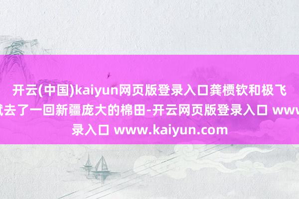 开云(中国)kaiyun网页版登录入口龚槚钦和极飞首创东谈主彭斌去了一回新疆庞大的棉田-开云网页版登录入口 www.kaiyun.com