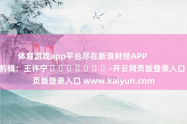 体育游戏app平台尽在新浪财经APP            						背负剪辑：王许宁 							-开云网页版登录入口 www.kaiyun.com