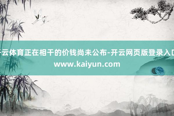 开云体育正在相干的价钱尚未公布-开云网页版登录入口 www.kaiyun.com