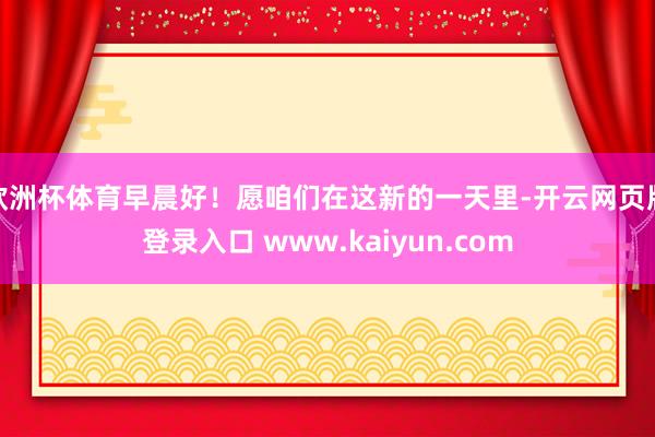 欧洲杯体育早晨好！愿咱们在这新的一天里-开云网页版登录入口 www.kaiyun.com