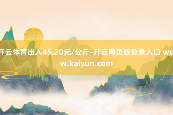 开云体育出入45.20元/公斤-开云网页版登录入口 www.kaiyun.com