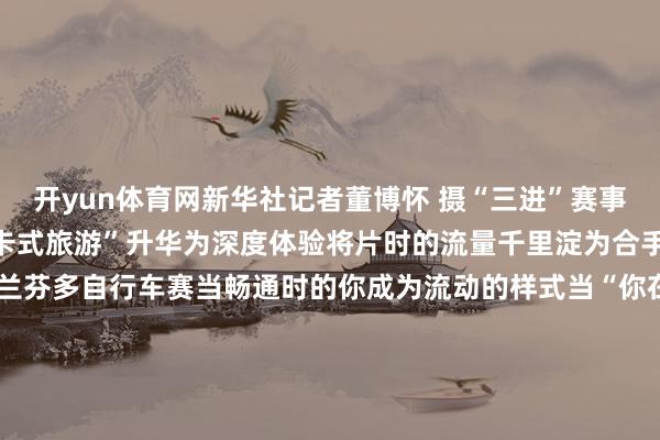 开yun体育网新华社记者董博怀 摄“三进”赛事就像蝴蝶振翅正在让“打卡式旅游”升华为深度体验将片时的流量千里淀为合手久的情谊结合↑云南格兰芬多自行车赛当畅通时的你成为流动的样式当“你在画中游”成为绝好意思定格当201场赛事带你去旅行你喜悦体验“有一种叫云南的生存”吗？案牍：易嘉欣、岳安谧图片：未标注均为受访者供图-开云网页版登录入口 www.kaiyun.com