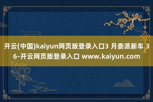 开云(中国)kaiyun网页版登录入口3 月委派新车 36-开云网页版登录入口 www.kaiyun.com