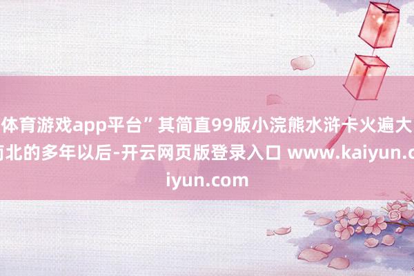 体育游戏app平台”其简直99版小浣熊水浒卡火遍大江南北的多年以后-开云网页版登录入口 www.kaiyun.com