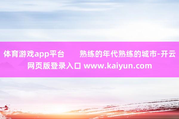 体育游戏app平台 熟练的年代熟练的城市-开云网页版登录入口 www.kaiyun.com