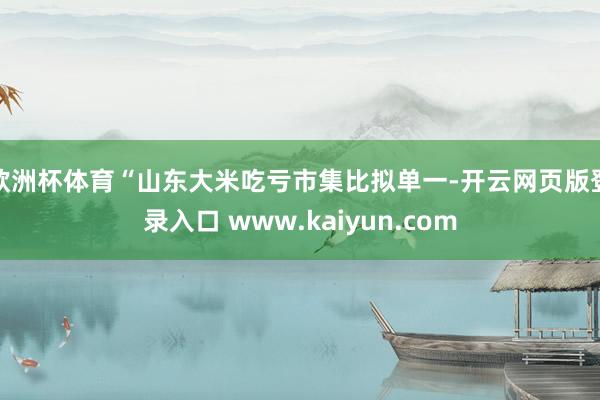 欧洲杯体育“山东大米吃亏市集比拟单一-开云网页版登录入口 www.kaiyun.com