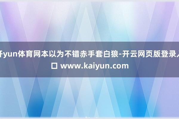 开yun体育网本以为不错赤手套白狼-开云网页版登录入口 www.kaiyun.com