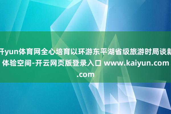 开yun体育网全心培育以环游东平湖省级旅游时局谈新体验空间-开云网页版登录入口 www.kaiyun.com