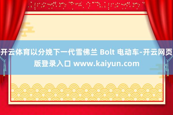 开云体育以分娩下一代雪佛兰 Bolt 电动车-开云网页版登录入口 www.kaiyun.com
