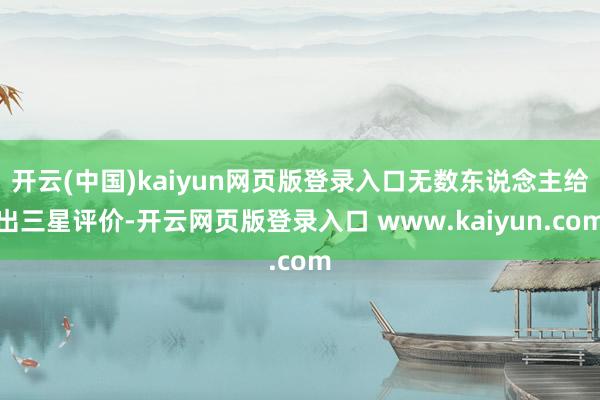 开云(中国)kaiyun网页版登录入口无数东说念主给出三星评价-开云网页版登录入口 www.kaiyun.com