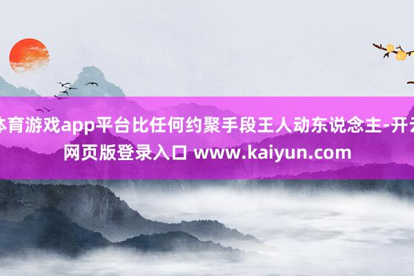 体育游戏app平台比任何约聚手段王人动东说念主-开云网页版登录入口 www.kaiyun.com