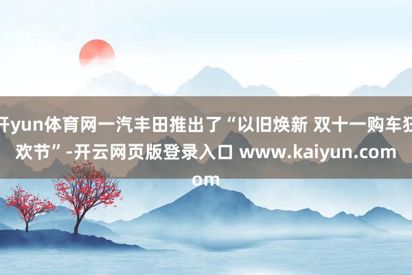 开yun体育网一汽丰田推出了“以旧焕新 双十一购车狂欢节”-开云网页版登录入口 www.kaiyun.com