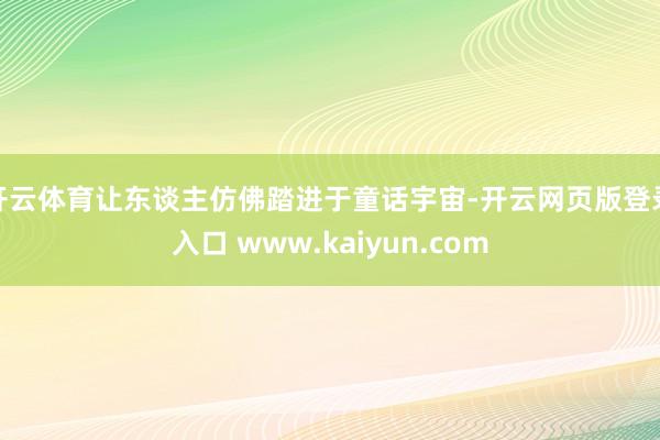 开云体育让东谈主仿佛踏进于童话宇宙-开云网页版登录入口 www.kaiyun.com