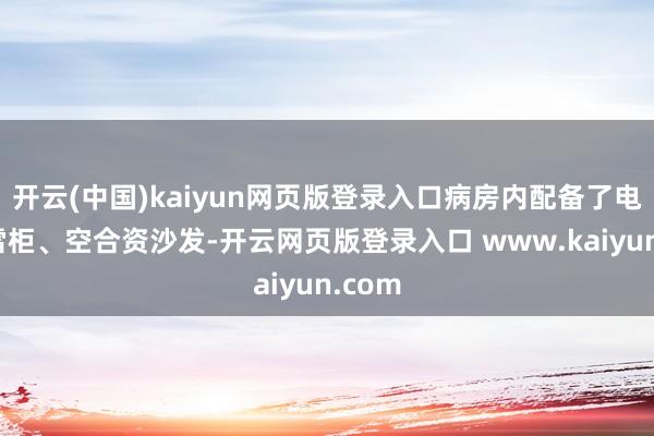 开云(中国)kaiyun网页版登录入口病房内配备了电视、雪柜、空合资沙发-开云网页版登录入口 www.kaiyun.com