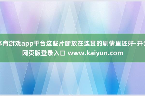 体育游戏app平台这些片断放在连贯的剧情里还好-开云网页版登录入口 www.kaiyun.com