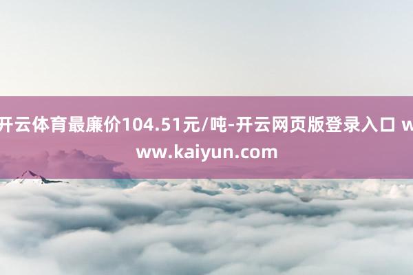 开云体育最廉价104.51元/吨-开云网页版登录入口 www.kaiyun.com