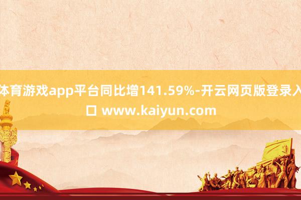 体育游戏app平台同比增141.59%-开云网页版登录入口 www.kaiyun.com