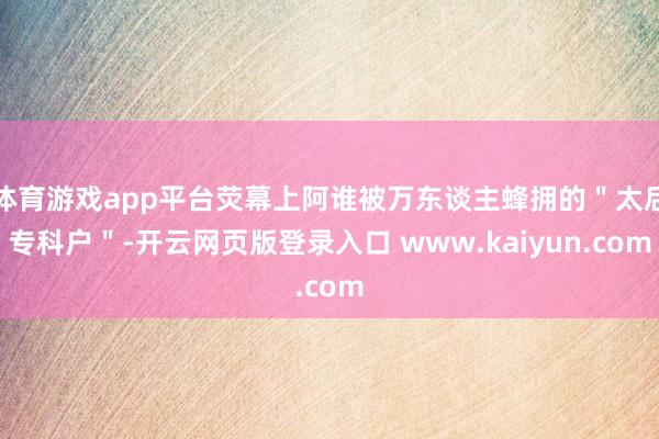 体育游戏app平台荧幕上阿谁被万东谈主蜂拥的＂太后专科户＂-开云网页版登录入口 www.kaiyun.com