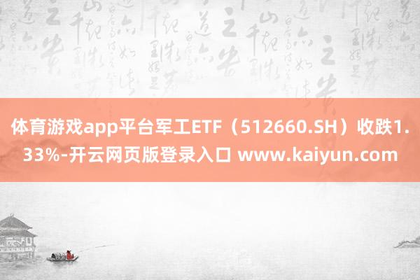 体育游戏app平台军工ETF（512660.SH）收跌1.33%-开云网页版登录入口 www.kaiyun.com