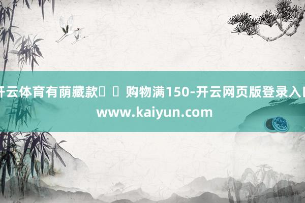 开云体育有荫藏款❣️购物满150-开云网页版登录入口 www.kaiyun.com