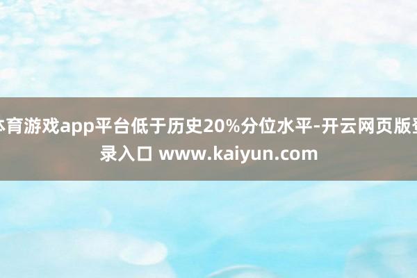 体育游戏app平台低于历史20%分位水平-开云网页版登录入口 www.kaiyun.com