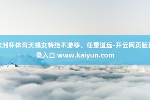 欧洲杯体育天蝎女将绝不游移、任重道远-开云网页版登录入口 www.kaiyun.com
