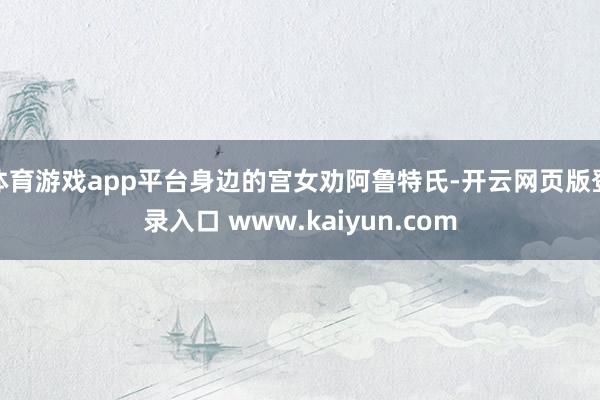 体育游戏app平台身边的宫女劝阿鲁特氏-开云网页版登录入口 www.kaiyun.com