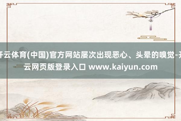 开云体育(中国)官方网站屡次出现恶心、头晕的嗅觉-开云网页版登录入口 www.kaiyun.com