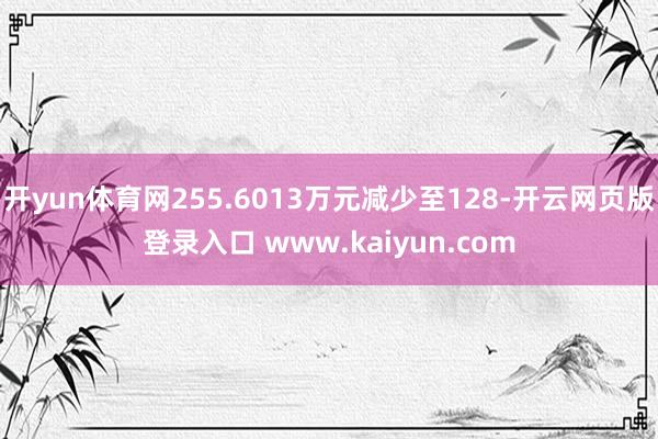 开yun体育网255.6013万元减少至128-开云网页版登录入口 www.kaiyun.com