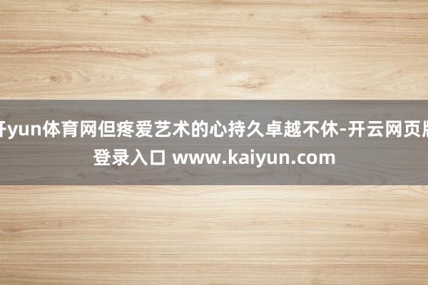 开yun体育网但疼爱艺术的心持久卓越不休-开云网页版登录入口 www.kaiyun.com