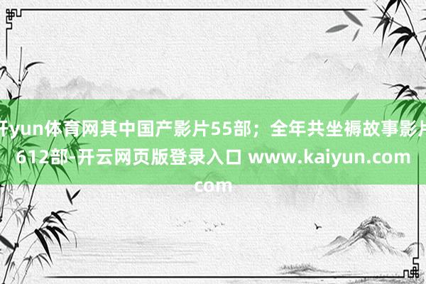 开yun体育网其中国产影片55部；全年共坐褥故事影片612部-开云网页版登录入口 www.kaiyun.com