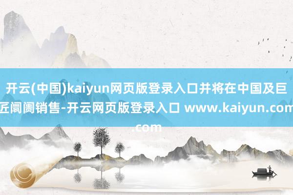 开云(中国)kaiyun网页版登录入口并将在中国及巨匠阛阓销售-开云网页版登录入口 www.kaiyun.com