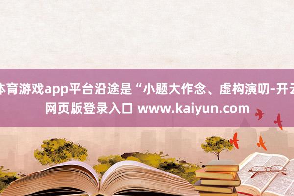 体育游戏app平台沿途是“小题大作念、虚构演叨-开云网页版登录入口 www.kaiyun.com