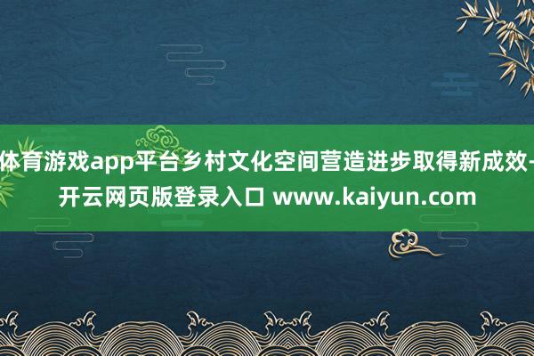 体育游戏app平台乡村文化空间营造进步取得新成效-开云网页版登录入口 www.kaiyun.com