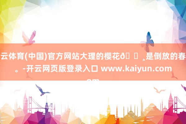 开云体育(中国)官方网站大理的樱花🌸是倒放的春天。-开云网页版登录入口 www.kaiyun.com