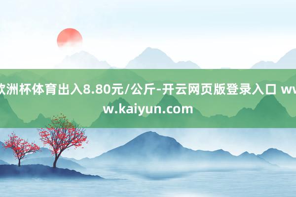 欧洲杯体育出入8.80元/公斤-开云网页版登录入口 www.kaiyun.com