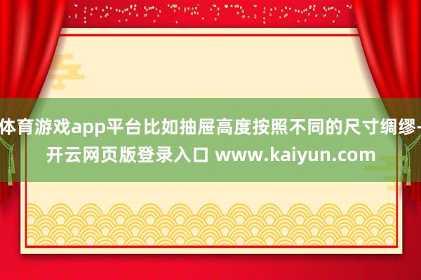 体育游戏app平台比如抽屉高度按照不同的尺寸绸缪-开云网页版登录入口 www.kaiyun.com
