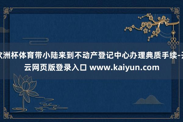 欧洲杯体育带小陆来到不动产登记中心办理典质手续-开云网页版登录入口 www.kaiyun.com