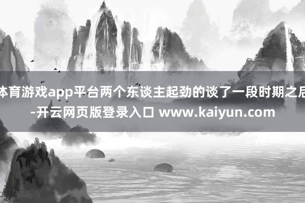 体育游戏app平台两个东谈主起劲的谈了一段时期之后-开云网页版登录入口 www.kaiyun.com