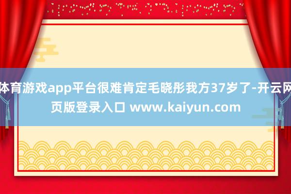 体育游戏app平台很难肯定毛晓彤我方37岁了-开云网页版登录入口 www.kaiyun.com
